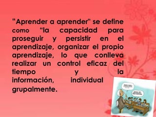 “Aprender a aprender" se define
como “la capacidad para
proseguir y persistir en el
aprendizaje, organizar el propio
aprendizaje, lo que conlleva
realizar un control eficaz del
tiempo y la
información, individual y
grupalmente.
 