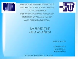 REPUBLICA BOLIVARIANA DE VENEZUELA
MINISTERIO DEL PODER POPULAR PARA LA
EDUCACIÓN SUPERIOR
INSTITUTO UNIVERSITARIO PEDAGÓGICO
“MONSEÑOR RAFAEL ARIAS BLANCO”
AREA: PSICOLOGIA EVOLUTIVA
LA JUVENTUD
(18 A 45 AÑOS)
INTEGRANTES
CARACAS, NOVIEMBRE DE 2014
González wilin
Flores Carmen
Muguerza Luis
 