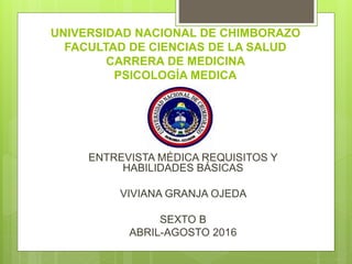 UNIVERSIDAD NACIONAL DE CHIMBORAZO
FACULTAD DE CIENCIAS DE LA SALUD
CARRERA DE MEDICINA
PSICOLOGÍA MEDICA
ENTREVISTA MÉDICA REQUISITOS Y
HABILIDADES BÁSICAS
VIVIANA GRANJA OJEDA
SEXTO B
ABRIL-AGOSTO 2016
 