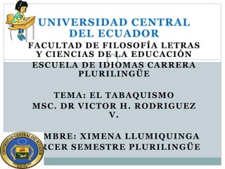 UNIVERSIDAD CENTRAL
DEL ECUADOR
FACULTAD DE FILOSOFÍA LETRAS
Y CIENCIAS DE LA EDUCACIÓN
ESCUELA DE IDIOMAS CARRERA
PLURILINGÜE
TEMA: EL TABAQUISMO
MSC. DR VICTOR H. RODRIGUEZ
V.
NOMBRE: XIMENA LLUMIQUINGA
TERCER SEMESTRE PLURILINGÜE
 
