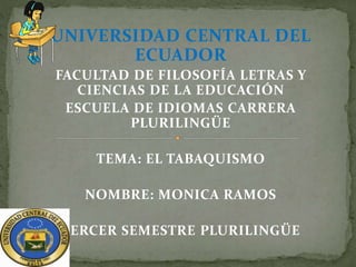 UNIVERSIDAD CENTRAL DEL
ECUADOR
FACULTAD DE FILOSOFÍA LETRAS Y
CIENCIAS DE LA EDUCACIÓN
ESCUELA DE IDIOMAS CARRERA
PLURILINGÜE
TEMA: EL TABAQUISMO
NOMBRE: MONICA RAMOS
TERCER SEMESTRE PLURILINGÜE
 