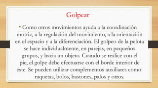 Golpear
• Como otros movimientos ayuda a la coordinación
motriz, a la regulación del movimiento, a la orientación
en el espacio y a la diferenciación. El golpeo de la pelota
se hace individualmente, en parejas, en pequeños
grupos, y hacia un objeto. Cuando se realice con el
pie, el golpe debe efectuarse con el borde interior de
éste. Se pueden utilizar complementos auxiliares como:
raquetas, bolos, bastones, palos y otros.

 
