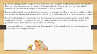 • El método propioceptivo se apoya en la inducción que se origina por la sensación del movimiento.
Esto hace que al realizar una acción motriz la sensación táctil que se vivencia hace que el niño
continúe su movimiento y cumpla exitosamente la acción motriz.

• Los métodos verbales, como lo indica su nombre, se estructuran sobre la base de la palabra y si bien
son limitados en la etapa de la educación infantil, no por ello dejan de tener una cierta importancia.

• Los métodos prácticos son aquellos que descansan en la ejercitación fragmentaria o global de la
acción psicomotriz, pero que en la edad preescolar son fundamentalmente globales, dadas las
particularidades de la actividad de los niños en esta etapa.

• El método del juego es básico dentro de la concepción de la unidad de los procesos cognitivos y
afectivos en la acción psicomotriz.

 
