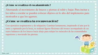 ¿Cómo se realiza el escalamiento?

Alternando el movimiento de brazos y piernas al subir y bajar. Para incitar a
los niños a escalar se pueden colocar objetos en lo alto del implemento para
motivarlos a que los agarren.
¿Cómo se realiza la recuperación?
Con ejercicios respiratorios y de relajación. Caminar lentamente, inspirando el aire por la
nariz y espirando por la boca, se realizan ligeras flexiones del tronco acompañado de un
suave balanceo de los brazos hacia abajo para relajar los músculos de las extremidades
superiores y moviendo las piernas.

 