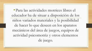 • Para las actividades motrices libres el
educador ha de situar a disposición de los
niños variados materiales y la posibilidad
de hacer lo que deseen en los aparatos
mecánicos del área de juegos, equipos de
actividad psicomotriz y otros elementos
de juego.

 