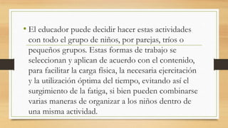 • El educador puede decidir hacer estas actividades
con todo el grupo de niños, por parejas, tríos o
pequeños grupos. Estas formas de trabajo se
seleccionan y aplican de acuerdo con el contenido,
para facilitar la carga física, la necesaria ejercitación
y la utilización óptima del tiempo, evitando así el
surgimiento de la fatiga, si bien pueden combinarse
varias maneras de organizar a los niños dentro de
una misma actividad.

 