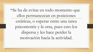 • Se ha de evitar en todo momento que
ellos permanezcan en posiciones
estáticas, o esperar entre una tarea
psicomotriz y la otra, pues esto los
dispersa y les hace perder la
motivación hacia la actividad.

 