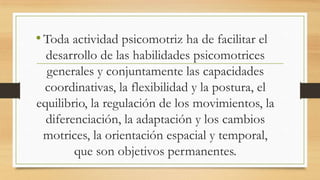 • Toda actividad psicomotriz ha de facilitar el
desarrollo de las habilidades psicomotrices
generales y conjuntamente las capacidades
coordinativas, la flexibilidad y la postura, el
equilibrio, la regulación de los movimientos, la
diferenciación, la adaptación y los cambios
motrices, la orientación espacial y temporal,
que son objetivos permanentes.

 