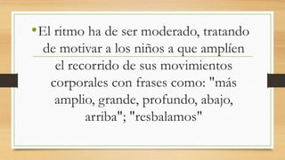 • El ritmo ha de ser moderado, tratando
de motivar a los niños a que amplíen
el recorrido de sus movimientos
corporales con frases como: "más
amplio, grande, profundo, abajo,
arriba"; "resbalamos"

 