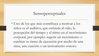 Sensoperceptuales
• Uno de los que más contribuye a motivar a los
niños es el auditivo, que estimula al oído, la
percepción del tiempo y el ritmo en el movimiento
corporal, por ejemplo: sugerir un movimiento o
cambiar su ritmo de ejecución por medio de una
rima, una canción o un instrumento sonoro.

 