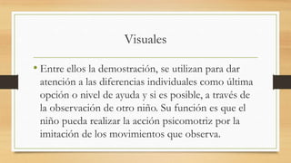 Visuales
• Entre ellos la demostración, se utilizan para dar
atención a las diferencias individuales como última
opción o nivel de ayuda y si es posible, a través de
la observación de otro niño. Su función es que el
niño pueda realizar la acción psicomotriz por la
imitación de los movimientos que observa.

 