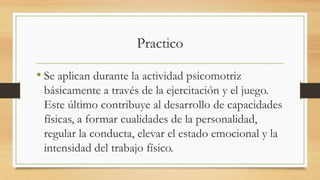 Practico
• Se aplican durante la actividad psicomotriz
básicamente a través de la ejercitación y el juego.
Este último contribuye al desarrollo de capacidades
físicas, a formar cualidades de la personalidad,
regular la conducta, elevar el estado emocional y la
intensidad del trabajo físico.

 