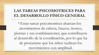 LAS TAREAS PSICOMOTRICES PARA
EL DESARROLLO FÍSICO GENERAL

• Estas tareas psicomotrices abarcan los
movimientos de cabeza, brazos, tronco,
piernas y sus combinaciones, que contribuyen
al desarrollo de la coordinación, por lo que ha
de procurarse que los niños realicen los
movimientos con amplitud.

 