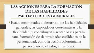 LAS ACCIONES PARA LA FORMACIÓN
DE LAS HABILIDADES
PSICOMOTRICES GENERALES

• Están encaminadas al desarrollo de las habilidades
generales, las capacidades coordinativas y la
flexibilidad, y contribuyen a sentar bases para la
sana formación de determinadas cualidades de la
personalidad, como la acción voluntaria, la
perseverancia, el valor, entre otras.

 
