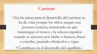 Caminar
• En las tareas para el desarrollo del caminar se
ha de velar porque los niños tengan una
postura correcta, insistiendo en que
mantengan el tronco y la cabeza erguidos
cuando se ejecuten por tablas o bancos, líneas
o cuerdas, pasando obstáculos y vigas.

• Contribuye en el desarrollo del equilibrio

 