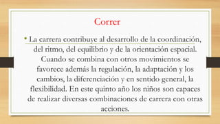 Correr
• La carrera contribuye al desarrollo de la coordinación,
del ritmo, del equilibrio y de la orientación espacial.
Cuando se combina con otros movimientos se
favorece además la regulación, la adaptación y los
cambios, la diferenciación y en sentido general, la
flexibilidad. En este quinto año los niños son capaces
de realizar diversas combinaciones de carrera con otras
acciones.

 
