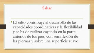 Saltar

• El salto contribuye al desarrollo de las

capacidades coordinativas y la flexibilidad
y se ha de realizar cayendo en la parte
anterior de los pies, con semiflexión de
las piernas y sobre una superficie suave.

 