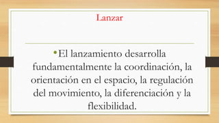 Lanzar

• El lanzamiento desarrolla
fundamentalmente la coordinación, la
orientación en el espacio, la regulación
del movimiento, la diferenciación y la
flexibilidad.

 