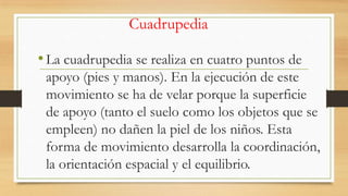 Cuadrupedia

• La cuadrupedia se realiza en cuatro puntos de
apoyo (pies y manos). En la ejecución de este
movimiento se ha de velar porque la superficie
de apoyo (tanto el suelo como los objetos que se
empleen) no dañen la piel de los niños. Esta
forma de movimiento desarrolla la coordinación,
la orientación espacial y el equilibrio.

 