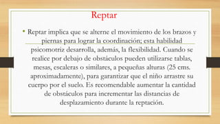 Reptar
• Reptar implica que se alterne el movimiento de los brazos y
piernas para lograr la coordinación; esta habilidad
psicomotriz desarrolla, además, la flexibilidad. Cuando se
realice por debajo de obstáculos pueden utilizarse tablas,
mesas, escaleras o similares, a pequeñas alturas (25 cms.
aproximadamente), para garantizar que el niño arrastre su
cuerpo por el suelo. Es recomendable aumentar la cantidad
de obstáculos para incrementar las distancias de
desplazamiento durante la reptación.

 