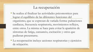 La recuperación
• Se realiza al finalizar las actividades psicomotrices para
lograr el equilibrio de las diferentes funciones del
organismo, que se expresan de variada forma: pulsaciones
cardíacas, frecuencia respiratoria, movimientos reflejos,
entre otros. La misma se hace para evitar la aparición de
síntomas de fatiga, cansancio, excitación y otros que
pudieran presentarse.

• La recuperación incluye acciones respiratorias y ejercicios
de relajación.

 