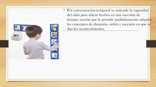 • Por estructuración temporal se entiende la capacidad
del niño para ubicar hechos en una sucesión de
tiempo, noción que le permite paulatinamente adquirir
los conceptos de duración, orden y sucesión en que se
dan los acontecimientos.

 