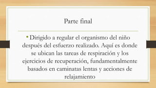 Parte final

• Dirigido a regular el organismo del niño
después del esfuerzo realizado. Aquí es donde
se ubican las tareas de respiración y los
ejercicios de recuperación, fundamentalmente
basados en caminatas lentas y acciones de
relajamiento

 