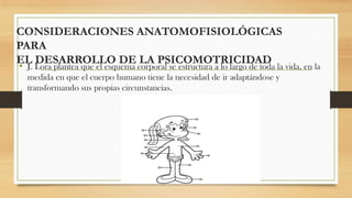 CONSIDERACIONES ANATOMOFISIOLÓGICAS
PARA
EL DESARROLLO DE LA PSICOMOTRICIDAD

• J. Lora plantea que el esquema corporal se estructura a lo largo de toda la vida, en la
medida en que el cuerpo humano tiene la necesidad de ir adaptándose y
transformando sus propias circunstancias.

 