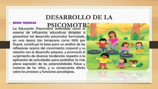 •

DESARROLLO DE LA
Bases teóricas
PSICOMOTRICIDAD
La Educación Psicomotriz entendida como el
sistema de influencias educativas dirigidas a
garantizar tal desarrollo psicomotor formulado,
en una época tan temprana como 1905 por
Dupré, constituyó la base para un análisis de las
reflexiones acerca del movimiento corporal y su
relación con el desarrollo psíquico, y promovió el
surgimiento de diversas tendencias respecto a la
aplicación de actividades para posibilitar la más
plena expresión de las potencialidades físicas y
motoras de los niños, y su consecuente efecto
sobre los procesos y funciones psicológicas.

 
