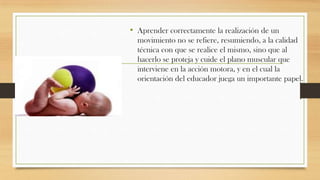 • Aprender correctamente la realización de un
movimiento no se refiere, resumiendo, a la calidad
técnica con que se realice el mismo, sino que al
hacerlo se proteja y cuide el plano muscular que
interviene en la acción motora, y en el cual la
orientación del educador juega un importante papel.

 