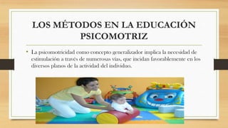 LOS MÉTODOS EN LA EDUCACIÓN
PSICOMOTRIZ
• La psicomotricidad como concepto generalizador implica la necesidad de
estimulación a través de numerosas vías, que incidan favorablemente en los
diversos planos de la actividad del individuo.

 