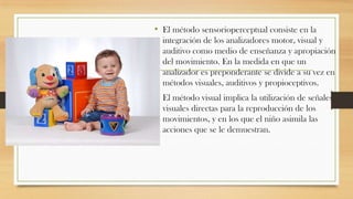 • El método sensorioperceptual consiste en la
integración de los analizadores motor, visual y
auditivo como medio de enseñanza y apropiación
del movimiento. En la medida en que un
analizador es preponderante se divide a su vez en
métodos visuales, auditivos y propioceptivos.

• El método visual implica la utilización de señales
visuales directas para la reproducción de los
movimientos, y en los que el niño asimila las
acciones que se le demuestran.

 