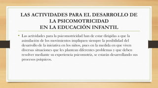 LAS ACTIVIDADES PARA EL DESARROLLO DE
LA PSICOMOTRICIDAD
EN LA EDUCACIÓN INFANTIL
• Las actividades para la psicomotricidad han de estar dirigidas a que la
asimilación de los movimientos impliquen siempre la posibilidad del
desarrollo de la iniciativa en los niños, pues en la medida en que viven
diversas situaciones que les plantean diferentes problemas y que deben
resolver mediante su experiencia psicomotriz, se estarán desarrollando sus
procesos psíquicos.

 