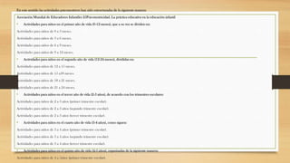 En este sentido las actividades psicomotrices han sido estructuradas de la siguiente manera:
Asociación Mundial de Educadores Infantiles 25Psicomotricidad. La práctica educativa en la educación infantil

•

Actividades para niños en el primer año de vida (0-12 meses), que a su vez se dividen en:

Actividades para niños de 0 a 3 meses.
Actividades para niños de 3 a 6 meses.
Actividades para niños de 6 a 9 meses.
Actividades para niños de 9 a 12 meses.

•

Actividades para niños en el segundo año de vida (12-24 meses), divididas en:

Actividades para niños de 12 a 15 meses.
Actividades para niños de 15 a18 meses.
Actividades para niños de 18 a 21 meses.
Actividades para niños de 21 a 24 meses.

•

Actividades para niños en el tercer año de vida (2-3 años), de acuerdo con los trimestres escolares:

Actividades para niños de 2 a 3 años (primer trimestre escolar).
Actividades para niños de 2 a 3 años (segundo trimestre escolar).
Actividades para niños de 2 a 3 años (tercer trimestre escolar).

•

Actividades para niños en el cuarto año de vida (3-4 años), como siguen:

Actividades para niños de 3 a 4 años (primer trimestre escolar).
Actividades para niños de 3 a 4 años (segundo trimestre escolar).
Actividades para niños de 3 a 4 años (tercer trimestre escolar).

•

Actividades para niños en el quinto año de vida (4-5 años), organizadas de la siguiente manera:

Actividades para niños de 4 a 5años (primer trimestre escolar).

 