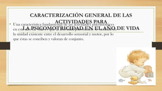 CARACTERIZACIÓN GENERAL DE LAS
ACTIVIDADES PARA
• Una característica fundamental de las actividades psicomotrices
LA de vida es que la actividad psicomotríz se sustenta en
en este añoPSICOMOTRICIDAD EN EL AÑO DE VIDA
la unidad existente entre el desarrollo sensorial y motor, por lo
que éstas se conciben y valoran de conjunto.

 