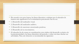 • De acuerdo con estos logros, las líneas directrices a trabajar por el educador de
•
•
•
•
•

manera más significativa en la estimulación psicomotriz han de ser:
1. Desarrollo del analizador visual.
2. Desarrollo del analizador auditivo.
3. Desarrollo de reacciones emocionales positivas.
4. Desarrollo de los movimientos.
El educador ha de tomar en consideración estos índices del desarrollo evolutivo de
la psicomotricidad y las líneas directrices del período, y sobre esta base diseñar sus
actividades. Para este trimestre se recomiendan las siguientes:

 