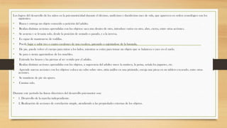 Los logros del desarrollo de los niños en la psicomotricidad durante el décimo, undécimo y duodécimo mes de vida, que aparecen en orden cronológico son los
siguientes:

•
•
•
•
•
•
•
•
•
•
•
•

Busca y entrega un objeto conocido a petición del adulto.
Realiza distintas acciones aprendidas con los objetos: saca uno dentro de otro, introduce varios en otro, abre, cierra, entre otras acciones.
Se acuesta y se levanta solo, desde la posición de sentado o parado, y a la inversa.
Es capaz de mantenerse de rodillas.
Puede bajar o subir tres o cuatro escalones de una escalera, gateando o sujetándose de la baranda.
De pie, puede volver el cuerpo para mirar a los lados, mientras se estira para tomar un objeto que se balancea o yace en el suelo.
Se para o sienta agarrándose de los muebles.
Extiende los brazos y las piernas al ser vestido por el adulto.
Realiza distintas acciones aprendidas con los objetos, a sugerencia del adulto: mece la muñeca, la peina, señala los juguetes, etc.
Aprende nuevas acciones con los objetos: coloca un cubo sobre otro, sitúa anillos en una pirámide, encaja una pieza en un tablero excavado, entre otras
acciones.
Se mantiene de pie sin apoyo.
Camina solo.

Durante este período las líneas directrices del desarrollo psicomotor son:

•
•

1. Desarrollo de la marcha independiente.
2. Realización de acciones de correlación simple, atendiendo a las propiedades externas de los objetos.

 