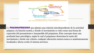 • La psicomotricidad que plantea una relación interdependiente de la actividad
psíquica y la función motriz, y donde el movimiento es visto como una forma de
expresión del pensamiento e inseparable del psiquismo. Este concepto tiene una
profunda base psicológica, según la cual el psiquismo determina la razón del
movimiento y desde este criterio, cualquier alteración motora nunca es anatómicamente
localizada y afecta a todo el sistema nervioso.

 