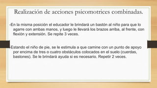 Realización de acciones psicomotrices combinadas.
-En la misma posición el educador le brindará un bastón al niño para que lo
agarre con ambas manos, y luego le llevará los brazos arriba, al frente, con
flexión y extensión. Se repite 3 veces.
-Estando el niño de pie, se le estimula a que camine con un punto de apoyo
por encima de tres o cuatro obstáculos colocados en el suelo (cuerdas,
bastones). Se le brindará ayuda si es necesario. Repetir 2 veces.

 