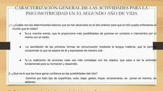 CARACTERIZACIÓN GENERAL DE LAS ACTIVIDADES PARA LA
PSICOMOTRICIDAD EN EL SEGUNDO AÑO DE VIDA
¿1.-¿Cuáles son los determinantes básicos que se han alcanzado en el año anterior para que el niño pueda enfrentarse al
mundo que le rodea?
●

‰ La marcha erecta, que le proporciona más posibilidades de ponerse en contacto e intercambio por sí
mismo con el medio.

●

La asimilación de las primeras formas de comunicación mediante la lengua materna, que le permite
comprender lo que se espera de él y expresarse de manera oral.

●

‰ La realización de acciones cada vez más complejas con los objetos, que pasa a ser la actividad
fundamental para su formación y desarrollo.

2.-¿Qué es lo que les hace ganar confianza en las posibilidades del niño?
Caminar por todo tipo de superficies, subir, bajar, gatear, trepar, encaramarse, se ponen en marcha, se
detienen.

 
