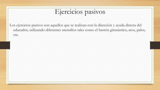 Ejercicios pasivos
Los ejercicios pasivos son aquellos que se realizan con la dirección y ayuda directa del
educador, utilizando diferentes utensilios tales como el bastón gimnástico, aros, palos,
etc.

 