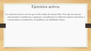 Ejercicios activos
Los ejercicios activos son los que el niño realiza de manera libre. Este tipo de acciones
psicomotrices contribuyen a organizar y acondicionar los diferentes planos musculares y
a desarrollar la coordinación, el equilibrio y las habilidades físicas.

 