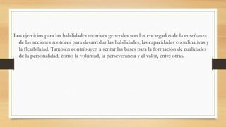Los ejercicios para las habilidades motrices generales son los encargados de la enseñanza
de las acciones motrices para desarrollar las habilidades, las capacidades coordinativas y
la flexibilidad. También contribuyen a sentar las bases para la formación de cualidades
de la personalidad, como la voluntad, la perseverancia y el valor, entre otras.

 