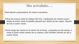 Mas actividades….
Estimulación propioceptiva de zonas musculares.
-Situar las manos sobre la cabeza del niño y deslizarlas de manera suave
desde el centro hasta la barbilla pasando por detrás de las orejas. Hacerlo
de dos a cuatro veces.
-Poner luego las manos en el centro de la frente, y pasando por las sienes, ir
hasta la parte media trasera de su cabeza. Esto también hacerlo de dos a
cuatro veces.

 