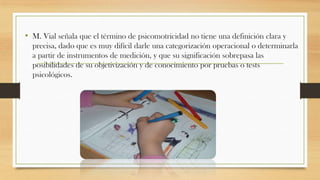 • M. Vial señala que el término de psicomotricidad no tiene una definición clara y
precisa, dado que es muy difícil darle una categorización operacional o determinarla
a partir de instrumentos de medición, y que su significación sobrepasa las
posibilidades de su objetivización y de conocimiento por pruebas o tests
psicológicos.

 