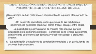 CARACTERIZACIÓN GENERAL DE LAS ACTIVIDADES PARA LA
PSICOMOTRICIDAD EN EL TERCER AÑO DE VIDA.
¿Que cambios se han realizado en el desarrollo de los niños al tercer año de
vida?
-Un desarrollo importante de las premisas de las habilidades
psicomotrices generales (caminar, correr, trepar, escalar, entre otras).
‰
-La posibilidad de comunicarse de manera más efectiva por una
ampliación de la comprensión léxico – semántica de la lengua que permite
cumplimiento de órdenes por demanda verbal y responder a preguntas
directas.
‰ -La asimilación de acciones de correlación complejas y en particular de las
acciones instrumentales.

 