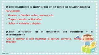 ¿Cómo mantener la motivación de los niños en las actividades?
Por ejemplo:

• Caminar -> Puentes, calles, caminos, etc.
• Trepar o escalar -> Montañas
• Saltar -> Animales u objetos
¿Cómo contribuir
coordinación?

en

el

desarrollo

del

equilibrio

Que al caminar el niño mantenga la postura correcta,
erguidos

y

la

tronco y cabeza

 
