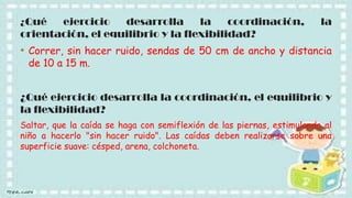 ¿Qué

ejercicio
desarrolla
la
coordinación,
orientación, el equilibrio y la flexibilidad?

la

• Correr, sin hacer ruido, sendas de 50 cm de ancho y distancia
de 10 a 15 m.

¿Qué ejercicio desarrolla la coordinación, el equilibrio y
la flexibilidad?
Saltar, que la caída se haga con semiflexión de las piernas, estimulando al
niño a hacerlo "sin hacer ruido". Las caídas deben realizarse sobre una
superficie suave: césped, arena, colchoneta.

 