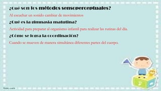 ¿Qué son los métodos sensoperceptuales?
Al escuchar un sonido cambiar de movimientos

¿Qué es la gimnasia matutina?
Actividad para preparar al organismo infantil para realizar las rutinas del día.
¿Cómo se logra la coordinación?

Cuando se mueven de manera simultánea diferentes partes del cuerpo.

 