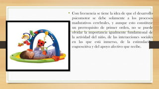 • Con frecuencia se tiene la idea de que el desarrollo
psicomotor se debe solamente a los procesos
madurativos cerebrales, y aunque esto constituye
un prerrequisito de primer orden, no se puede
olvidar la importancia igualmente fundamental de
la actividad del niño, de las interacciones sociales
en las que está inmerso, de la estimulación
cognoscitiva y del apoyo afectivo que recibe.

 